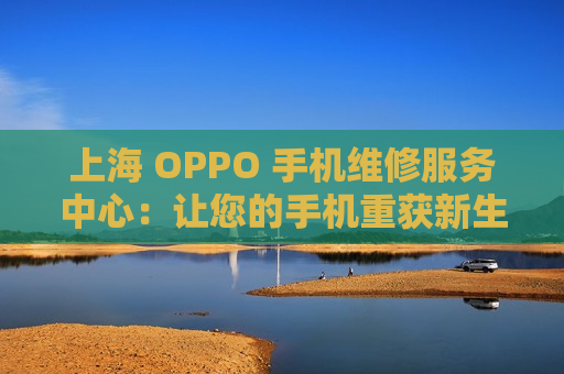 上海 OPPO 手机维修服务中心：让您的手机重获新生