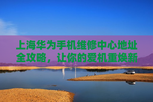 上海华为手机维修中心地址全攻略，让你的爱机重焕新生