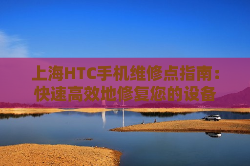 上海HTC手机维修点指南：快速高效地修复您的设备