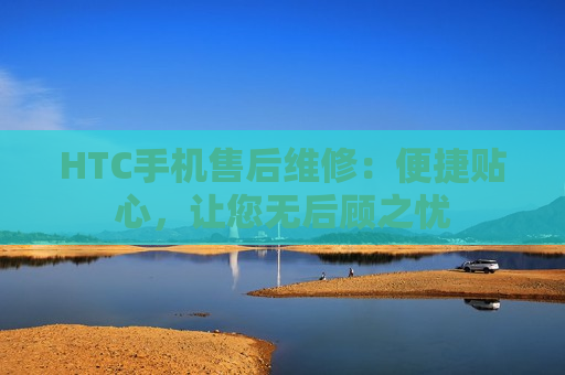 HTC手机售后维修：便捷贴心，让您无后顾之忧