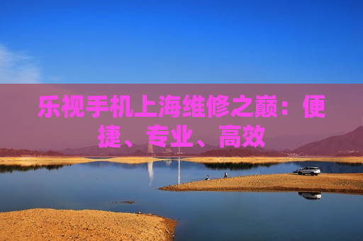 乐视手机上海维修之巅：便捷、专业、高效