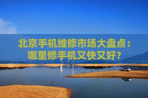 北京手机维修市场大盘点：哪里修手机又快又好？