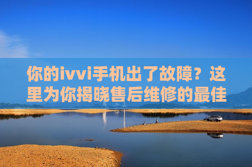 你的ivvi手机出了故障？这里为你揭晓售后维修的最佳去处！