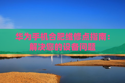 华为手机合肥维修点指南：解决您的设备问题