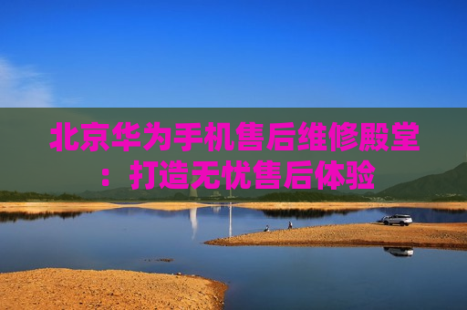 北京华为手机售后维修殿堂：打造无忧售后体验