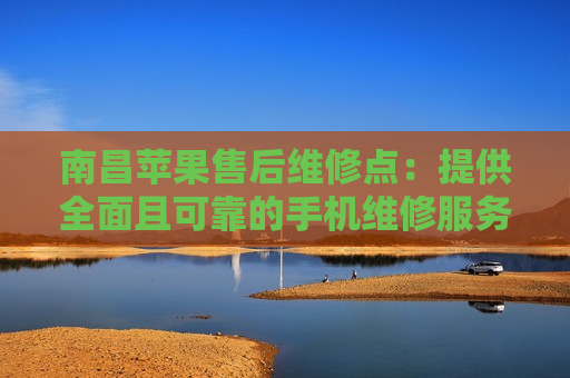 南昌苹果售后维修点：提供全面且可靠的手机维修服务