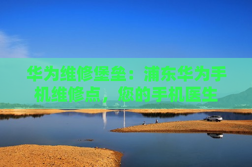 华为维修堡垒：浦东华为手机维修点，您的手机医生