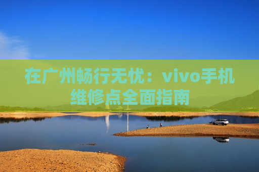 在广州畅行无忧：vivo手机维修点全面指南