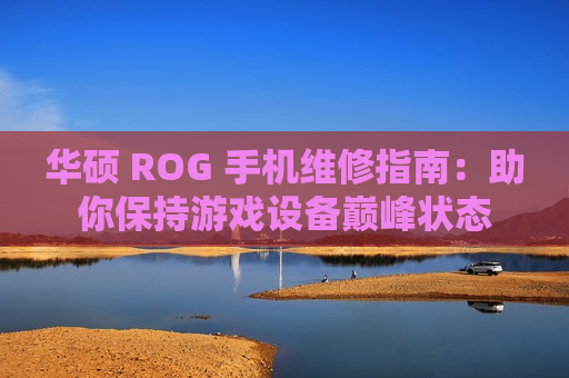 华硕 ROG 手机维修指南：助你保持游戏设备巅峰状态