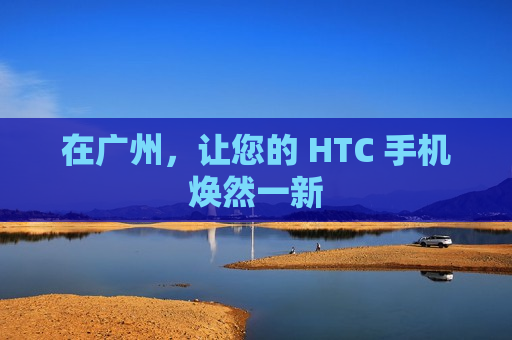 在广州，让您的 HTC 手机焕然一新