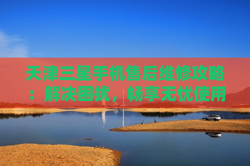 天津三星手机售后维修攻略：解决困扰，畅享无忧使用