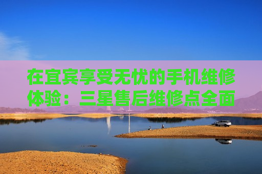 在宜宾享受无忧的手机维修体验：三星售后维修点全面解析