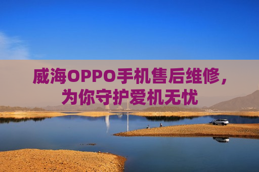 威海OPPO手机售后维修，为你守护爱机无忧