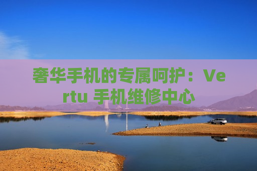 奢华手机的专属呵护：Vertu 手机维修中心