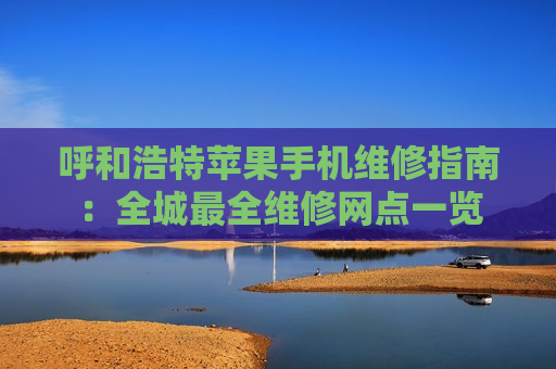 呼和浩特苹果手机维修指南：全城最全维修网点一览