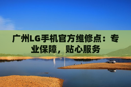 广州LG手机官方维修点：专业保障，贴心服务