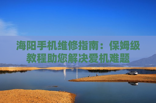 海阳手机维修指南：保姆级教程助您解决爱机难题