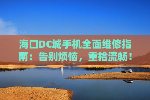 海口DC城手机全面维修指南：告别烦恼，重拾流畅！