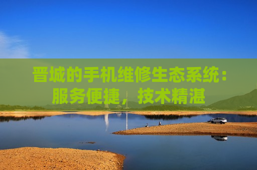 晋城的手机维修生态系统：服务便捷，技术精湛