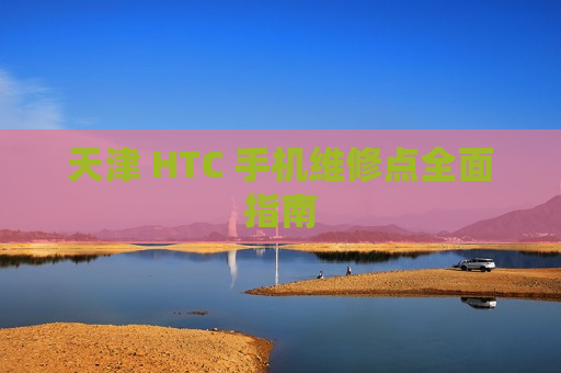 天津 HTC 手机维修点全面指南