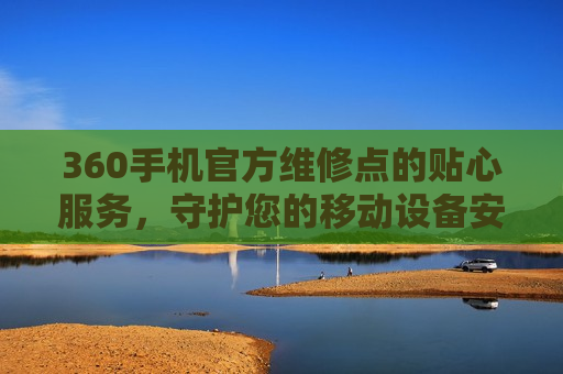 360手机官方维修点的贴心服务，守护您的移动设备安全