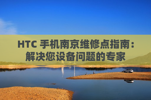 HTC 手机南京维修点指南：解决您设备问题的专家