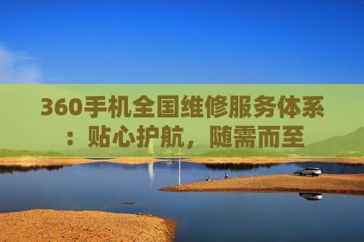 360手机全国维修服务体系：贴心护航，随需而至