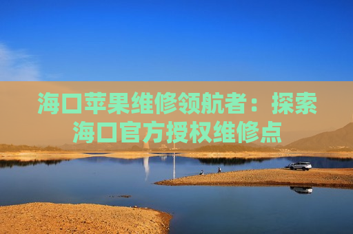 海口苹果维修领航者：探索海口官方授权维修点